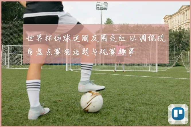 世界杯伪球迷朋友圈走红 以调侃视角盘点赛场话题与观赛趣事