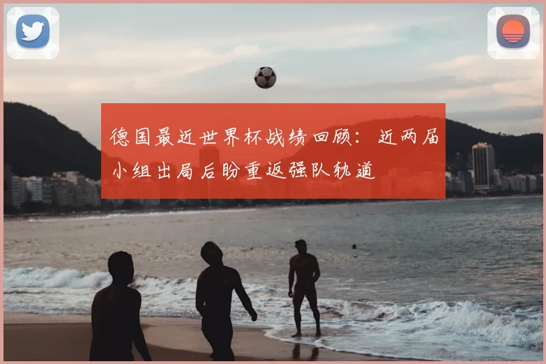德国最近世界杯战绩回顾:近两届小组出局后盼重返强队轨道