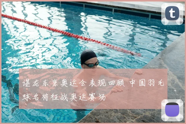 谌龙东京奥运会表现回顾 中国羽毛球名将征战奥运赛场