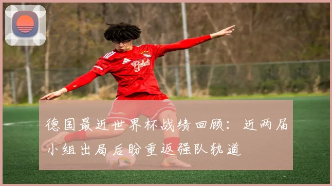 德国最近世界杯战绩回顾:近两届小组出局后盼重返强队轨道
